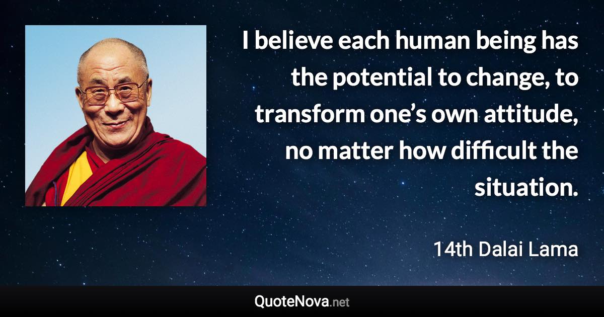 I believe each human being has the potential to change, to transform one’s own attitude, no matter how difficult the situation. - 14th Dalai Lama quote