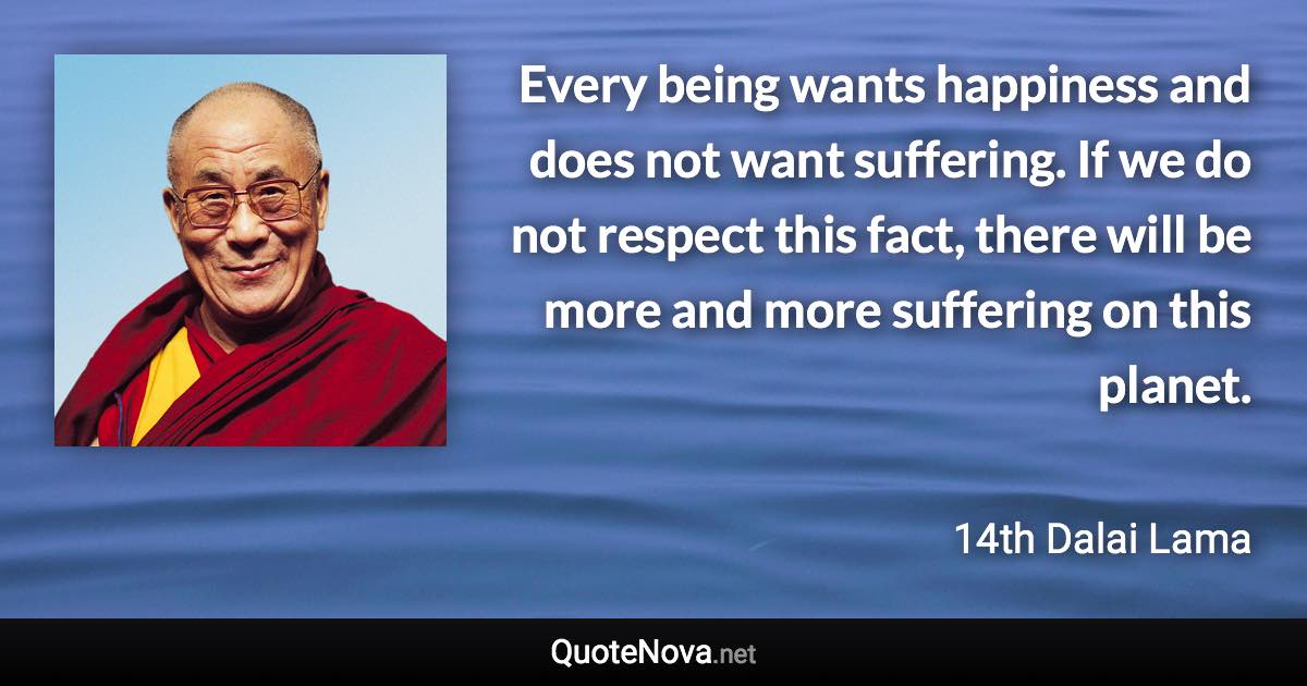 Every being wants happiness and does not want suffering. If we do not respect this fact, there will be more and more suffering on this planet. - 14th Dalai Lama quote