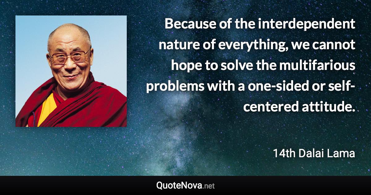 Because of the interdependent nature of everything, we cannot hope to solve the multifarious problems with a one-sided or self-centered attitude. - 14th Dalai Lama quote