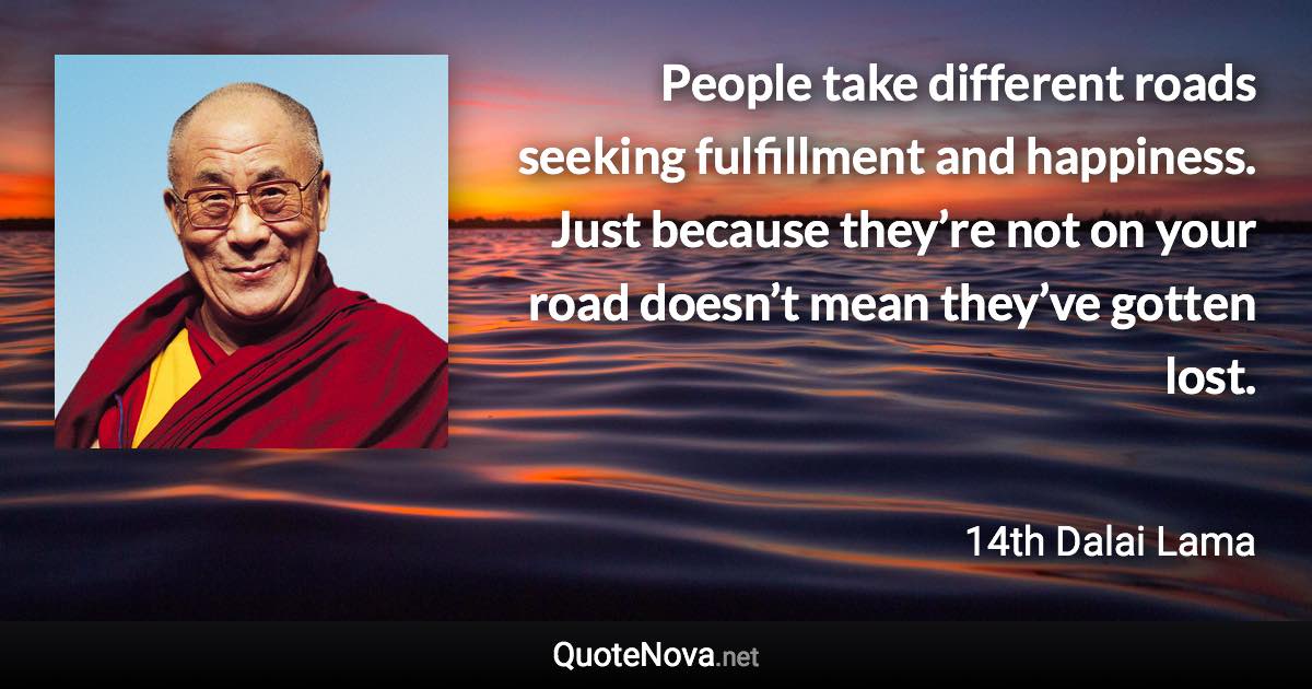 People take different roads seeking fulfillment and happiness. Just because they’re not on your road doesn’t mean they’ve gotten lost. - 14th Dalai Lama quote