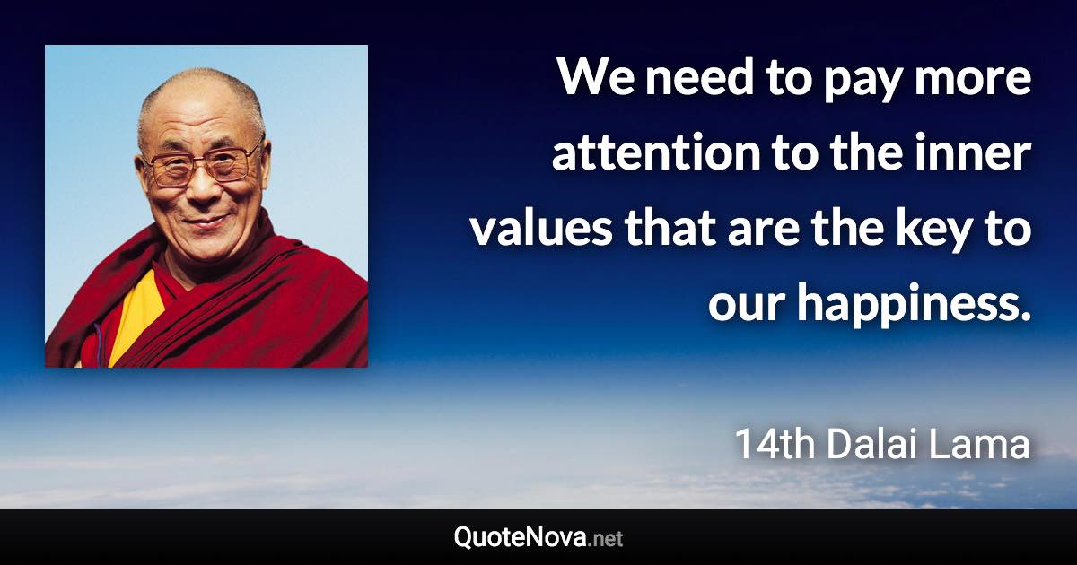 We need to pay more attention to the inner values that are the key to our happiness. - 14th Dalai Lama quote