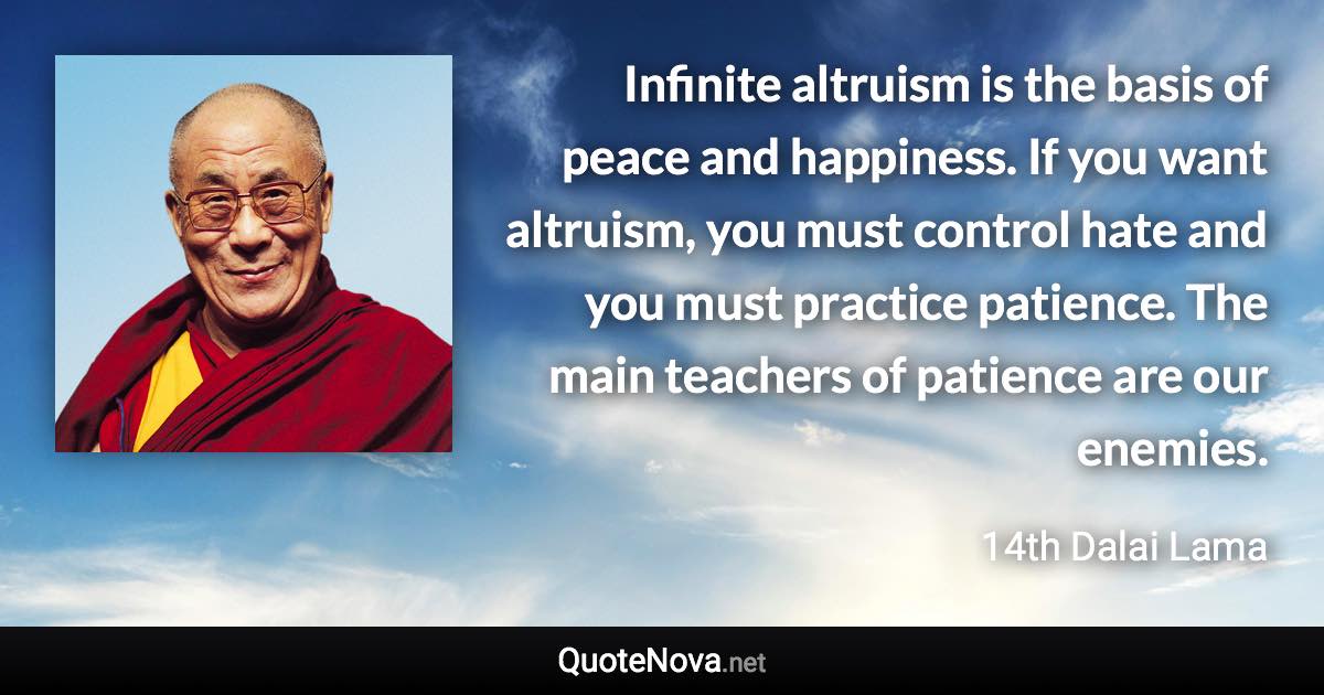 Infinite altruism is the basis of peace and happiness. If you want altruism, you must control hate and you must practice patience. The main teachers of patience are our enemies. - 14th Dalai Lama quote