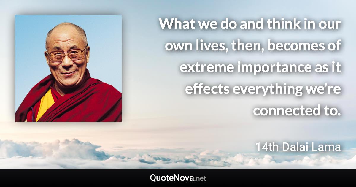 What we do and think in our own lives, then, becomes of extreme importance as it effects everything we’re connected to. - 14th Dalai Lama quote