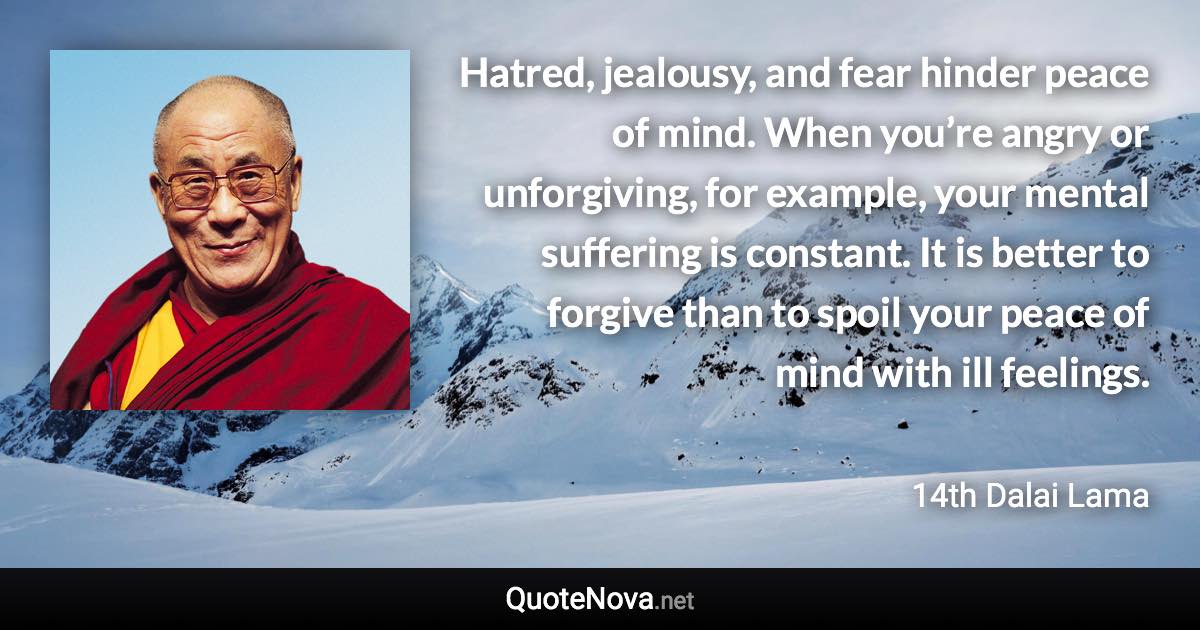 Hatred, jealousy, and fear hinder peace of mind. When you’re angry or unforgiving, for example, your mental suffering is constant. It is better to forgive than to spoil your peace of mind with ill feelings. - 14th Dalai Lama quote