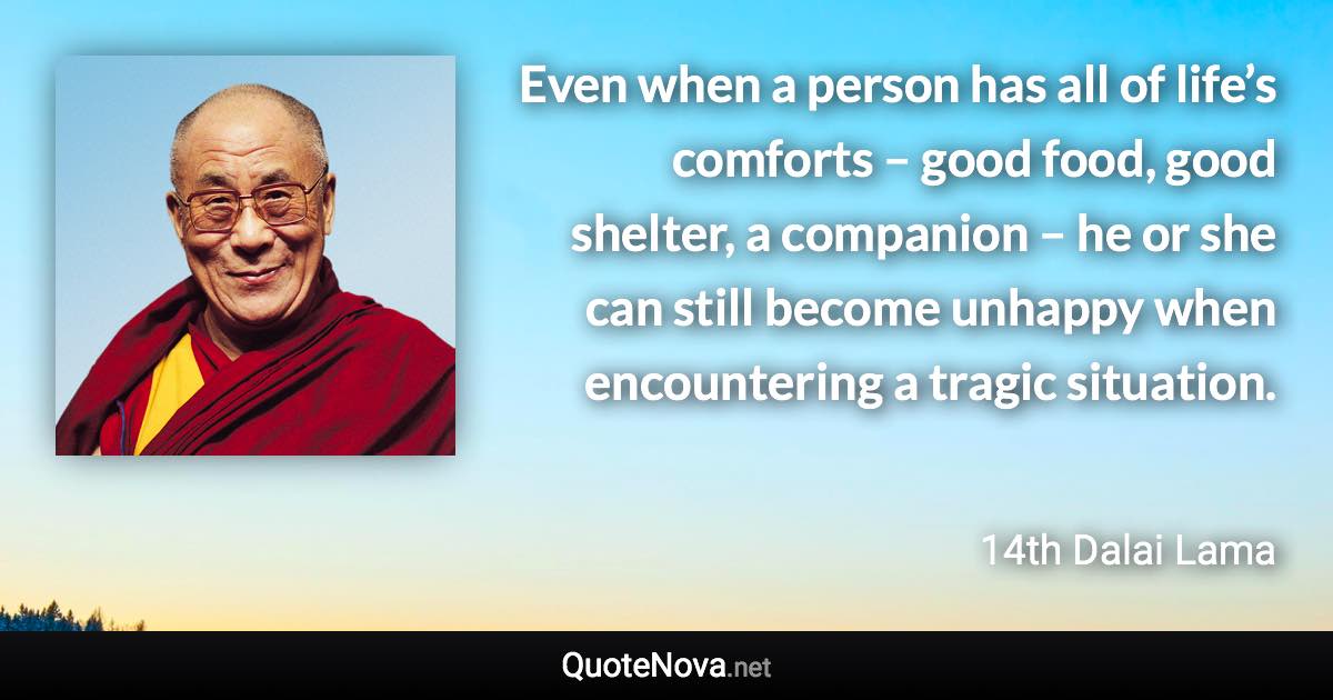 Even when a person has all of life’s comforts – good food, good shelter, a companion – he or she can still become unhappy when encountering a tragic situation. - 14th Dalai Lama quote