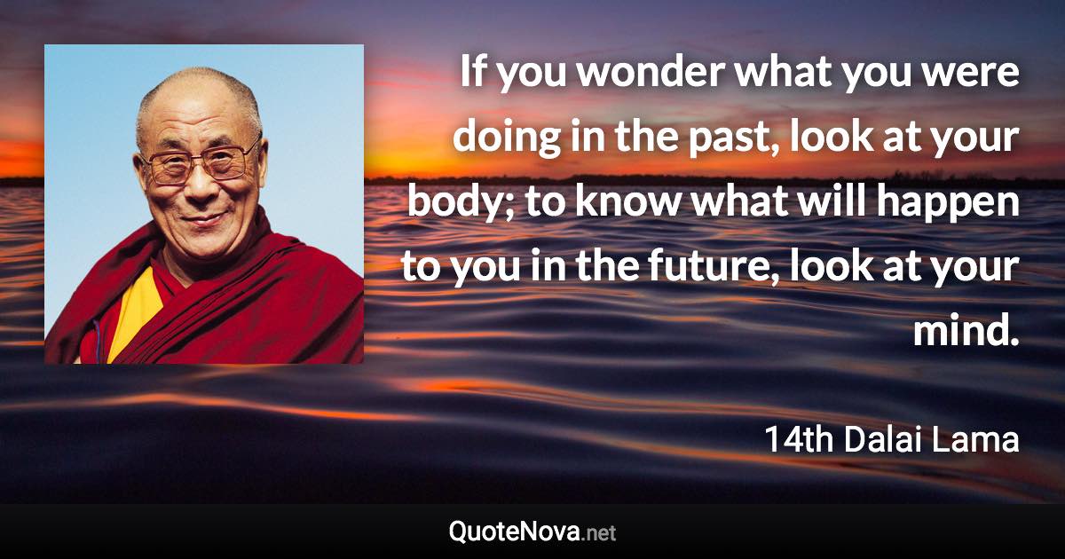 If you wonder what you were doing in the past, look at your body; to know what will happen to you in the future, look at your mind. - 14th Dalai Lama quote