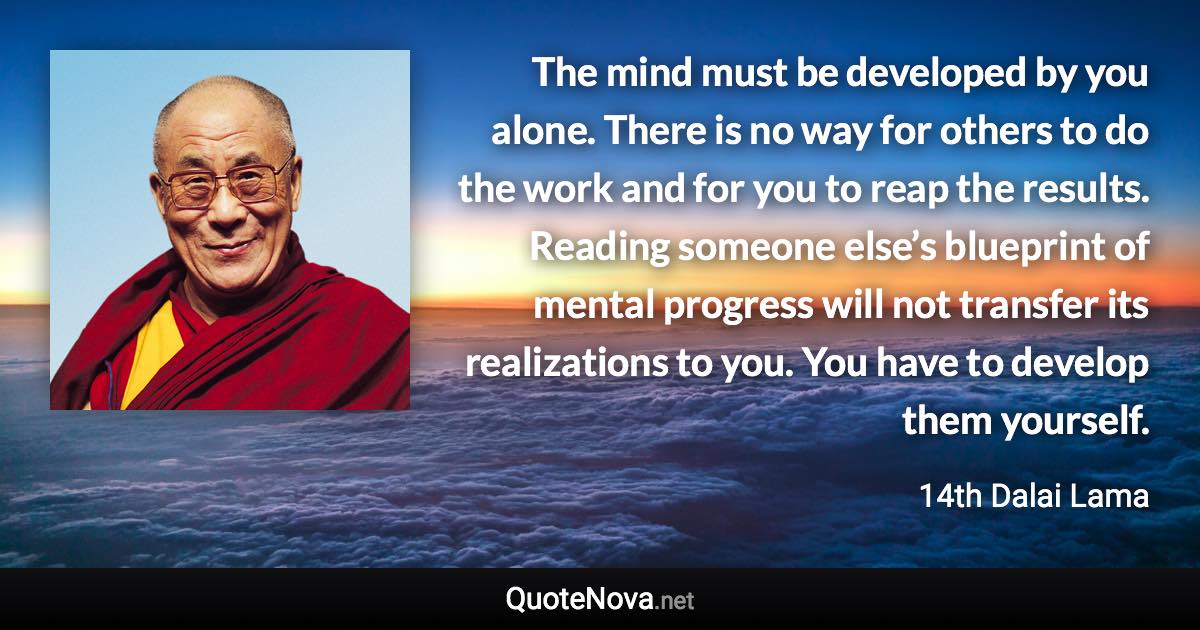 The mind must be developed by you alone. There is no way for others to do the work and for you to reap the results. Reading someone else’s blueprint of mental progress will not transfer its realizations to you. You have to develop them yourself. - 14th Dalai Lama quote