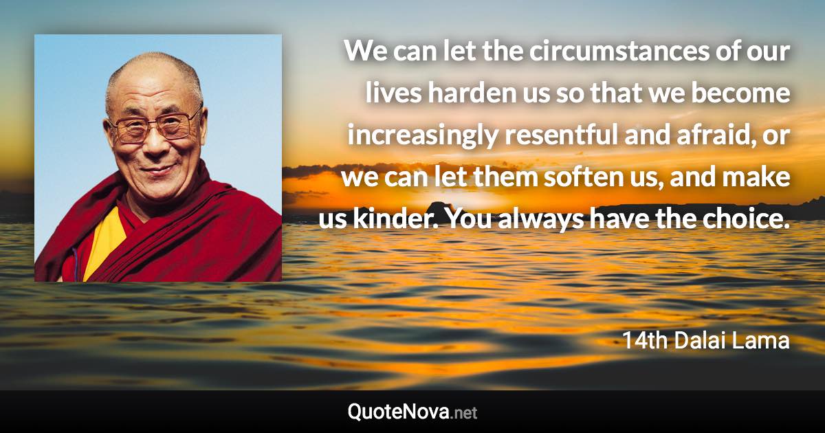 We can let the circumstances of our lives harden us so that we become increasingly resentful and afraid, or we can let them soften us, and make us kinder. You always have the choice. - 14th Dalai Lama quote