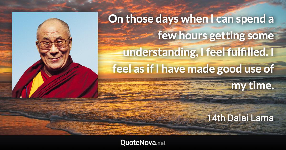 On those days when I can spend a few hours getting some understanding, I feel fulfilled. I feel as if I have made good use of my time. - 14th Dalai Lama quote