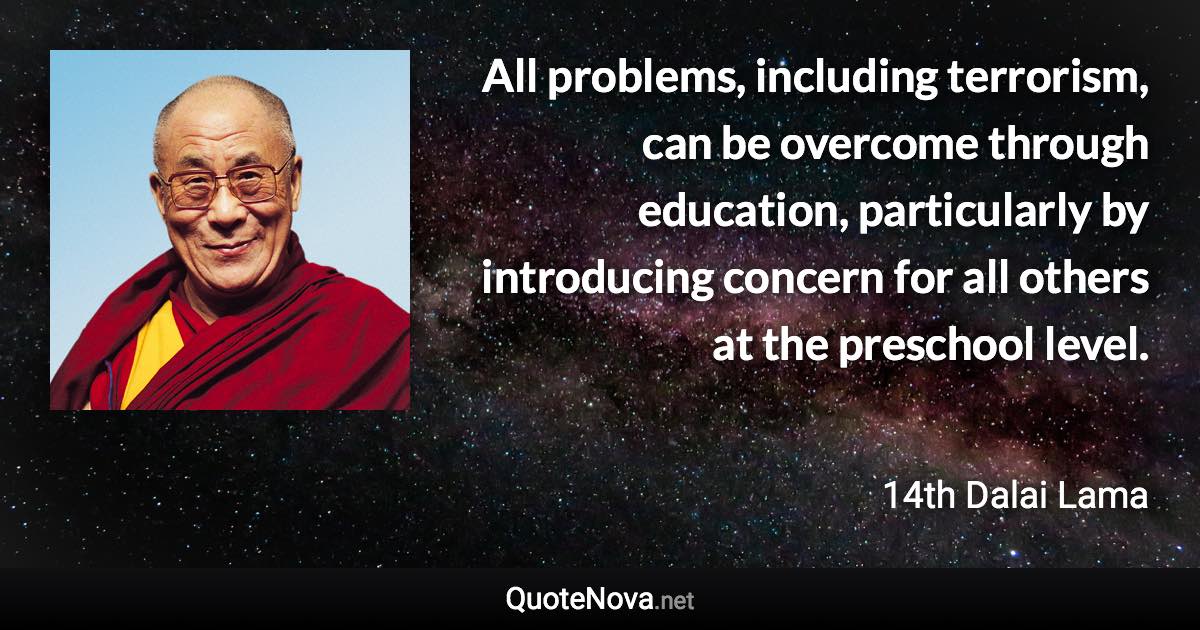 All problems, including terrorism, can be overcome through education, particularly by introducing concern for all others at the preschool level. - 14th Dalai Lama quote