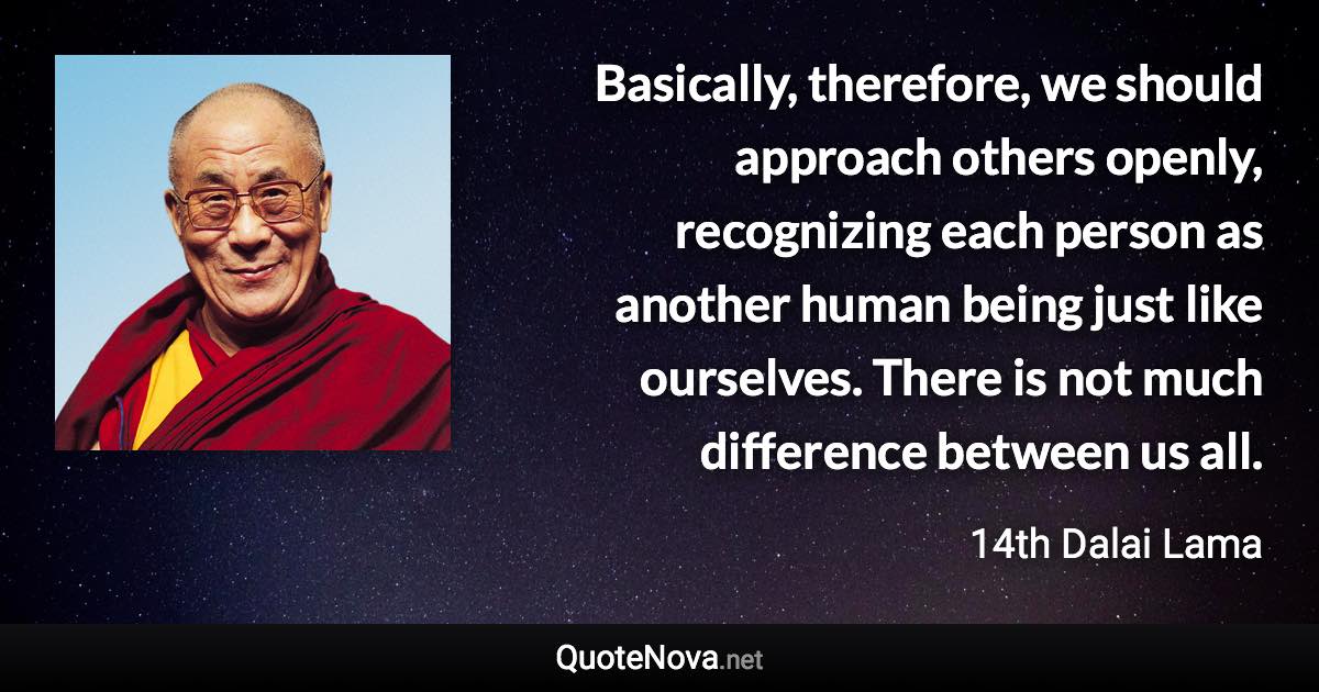 Basically, therefore, we should approach others openly, recognizing each person as another human being just like ourselves. There is not much difference between us all. - 14th Dalai Lama quote