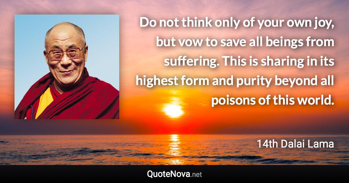 Do not think only of your own joy, but vow to save all beings from suffering. This is sharing in its highest form and purity beyond all poisons of this world. - 14th Dalai Lama quote