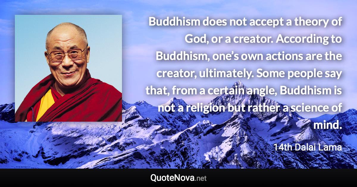 Buddhism does not accept a theory of God, or a creator. According to Buddhism, one’s own actions are the creator, ultimately. Some people say that, from a certain angle, Buddhism is not a religion but rather a science of mind. - 14th Dalai Lama quote