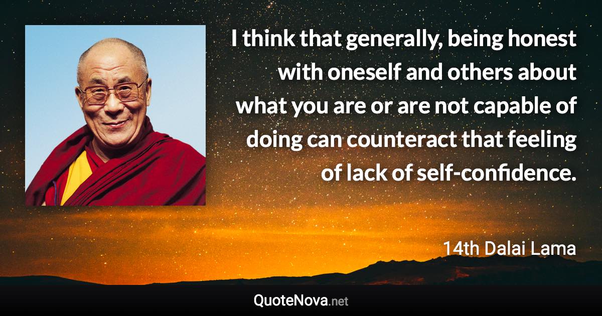 I think that generally, being honest with oneself and others about what you are or are not capable of doing can counteract that feeling of lack of self-confidence. - 14th Dalai Lama quote