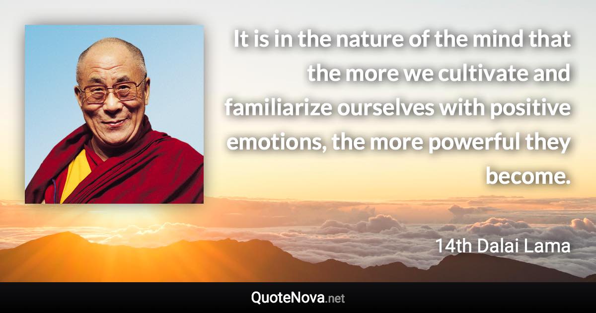 It is in the nature of the mind that the more we cultivate and familiarize ourselves with positive emotions, the more powerful they become. - 14th Dalai Lama quote