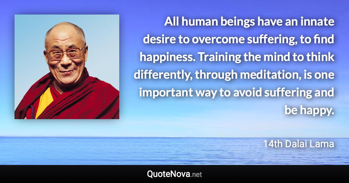 All human beings have an innate desire to overcome suffering, to find happiness. Training the mind to think differently, through meditation, is one important way to avoid suffering and be happy. - 14th Dalai Lama quote