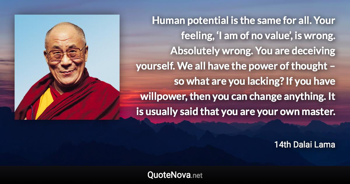 Human potential is the same for all. Your feeling, ‘I am of no value’, is wrong. Absolutely wrong. You are deceiving yourself. We all have the power of thought – so what are you lacking? If you have willpower, then you can change anything. It is usually said that you are your own master. - 14th Dalai Lama quote