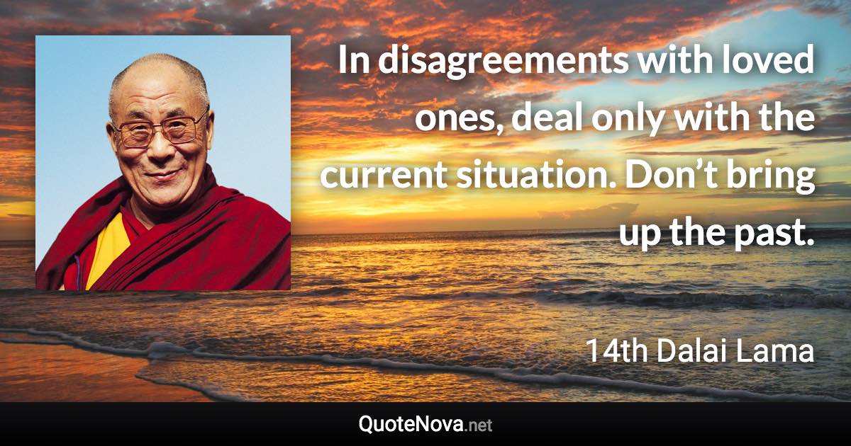 In disagreements with loved ones, deal only with the current situation. Don’t bring up the past. - 14th Dalai Lama quote