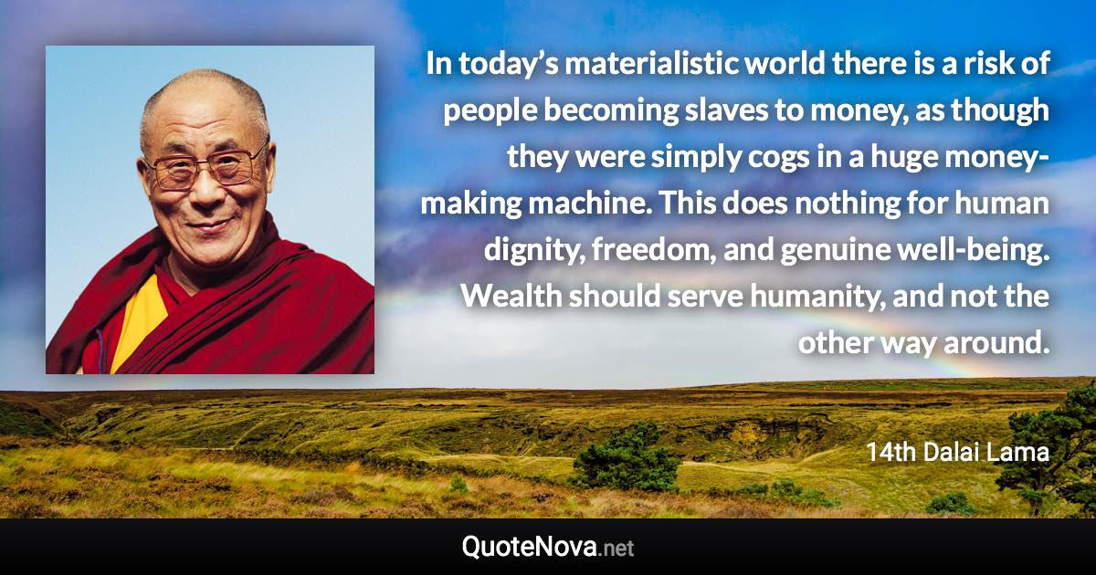 ‎In today’s materialistic world there is a risk of people becoming slaves to money, as though they were simply cogs in a huge money-making machine. This does nothing for human dignity, freedom, and genuine well-being. Wealth should serve humanity, and not the other way around. - 14th Dalai Lama quote