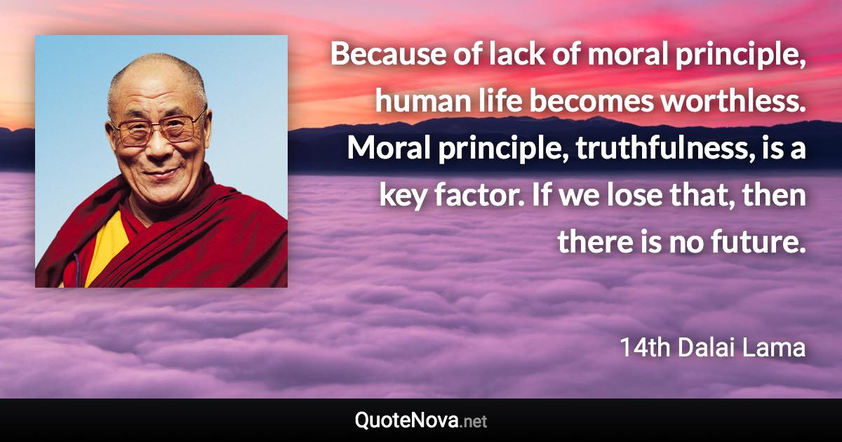 Because of lack of moral principle, human life becomes worthless. Moral principle, truthfulness, is a key factor. If we lose that, then there is no future. - 14th Dalai Lama quote