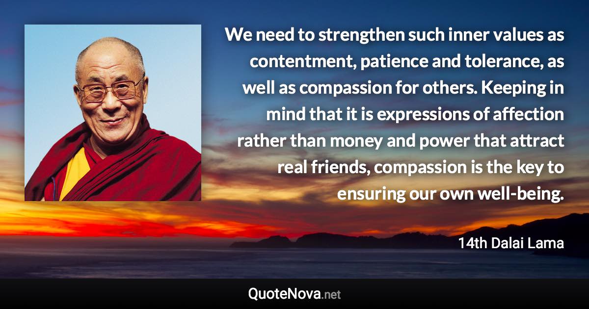 We need to strengthen such inner values as contentment, patience and tolerance, as well as compassion for others. Keeping in mind that it is expressions of affection rather than money and power that attract real friends, compassion is the key to ensuring our own well-being. - 14th Dalai Lama quote