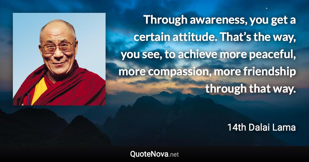 Through awareness, you get a certain attitude. That’s the way, you see, to achieve more peaceful, more compassion, more friendship through that way. - 14th Dalai Lama quote
