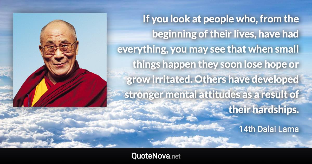 If you look at people who, from the beginning of their lives, have had everything, you may see that when small things happen they soon lose hope or grow irritated. Others have developed stronger mental attitudes as a result of their hardships. - 14th Dalai Lama quote