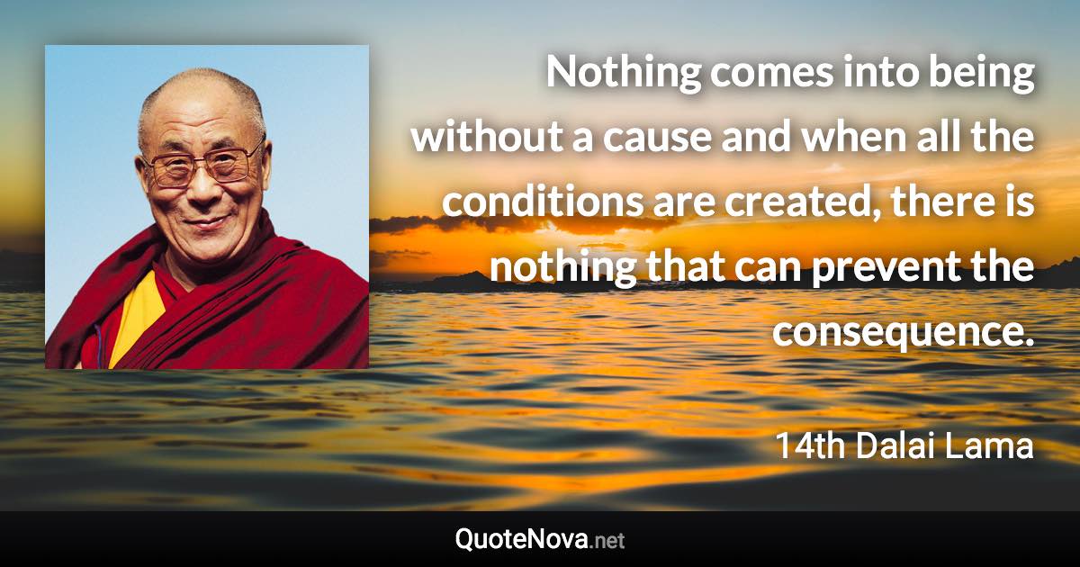 Nothing comes into being without a cause and when all the conditions are created, there is nothing that can prevent the consequence. - 14th Dalai Lama quote