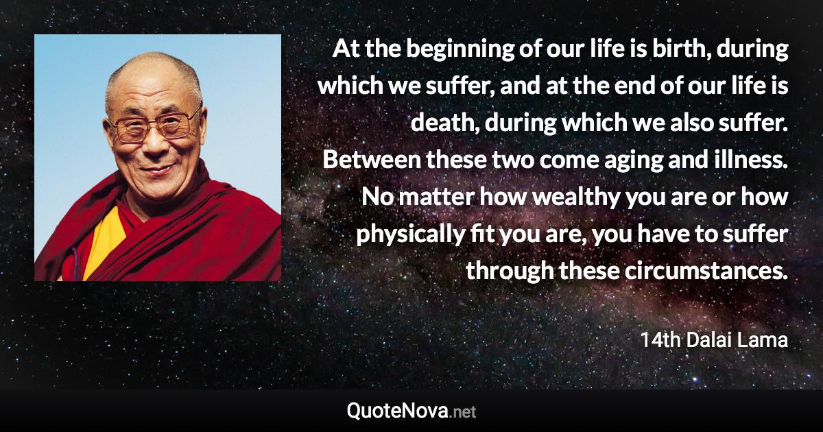 At the beginning of our life is birth, during which we suffer, and at the end of our life is death, during which we also suffer. Between these two come aging and illness. No matter how wealthy you are or how physically fit you are, you have to suffer through these circumstances. - 14th Dalai Lama quote