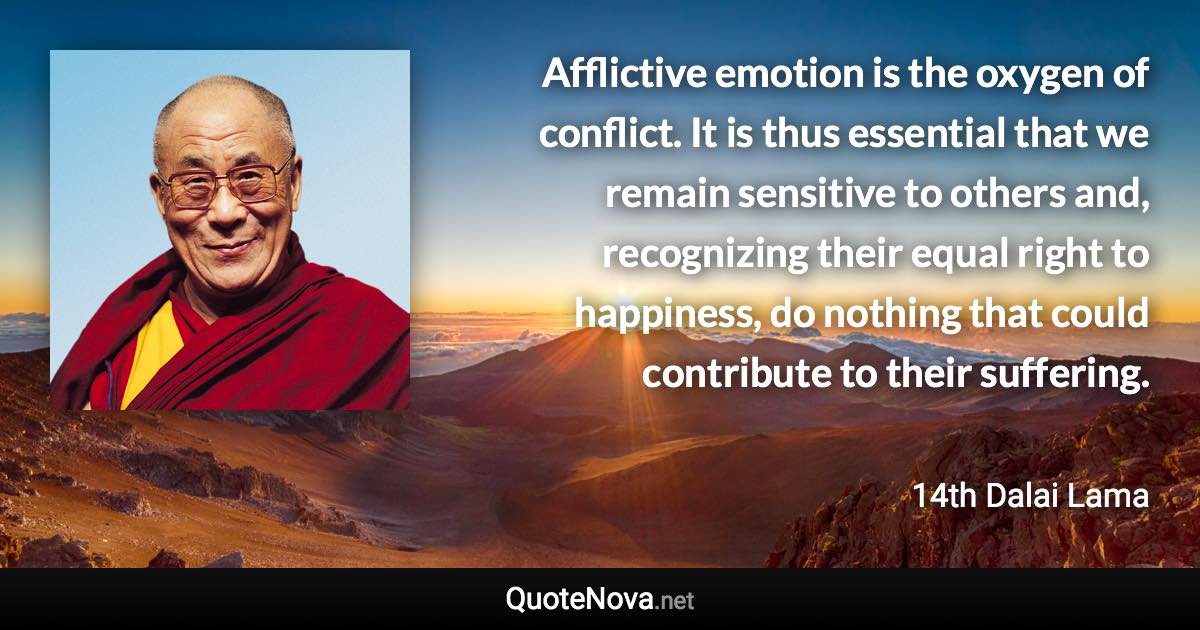 Afflictive emotion is the oxygen of conflict. It is thus essential that we remain sensitive to others and, recognizing their equal right to happiness, do nothing that could contribute to their suffering. - 14th Dalai Lama quote