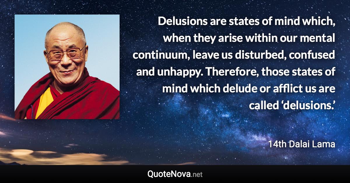 Delusions are states of mind which, when they arise within our mental continuum, leave us disturbed, confused and unhappy. Therefore, those states of mind which delude or afflict us are called ‘delusions.’ - 14th Dalai Lama quote