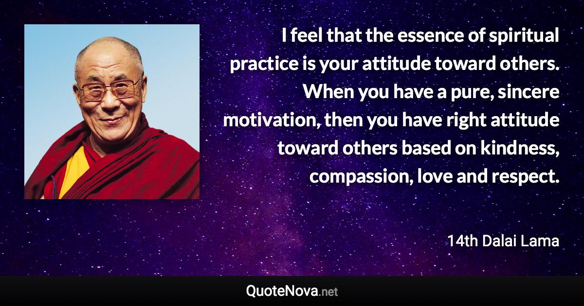 I feel that the essence of spiritual practice is your attitude toward others. When you have a pure, sincere motivation, then you have right attitude toward others based on kindness, compassion, love and respect. - 14th Dalai Lama quote