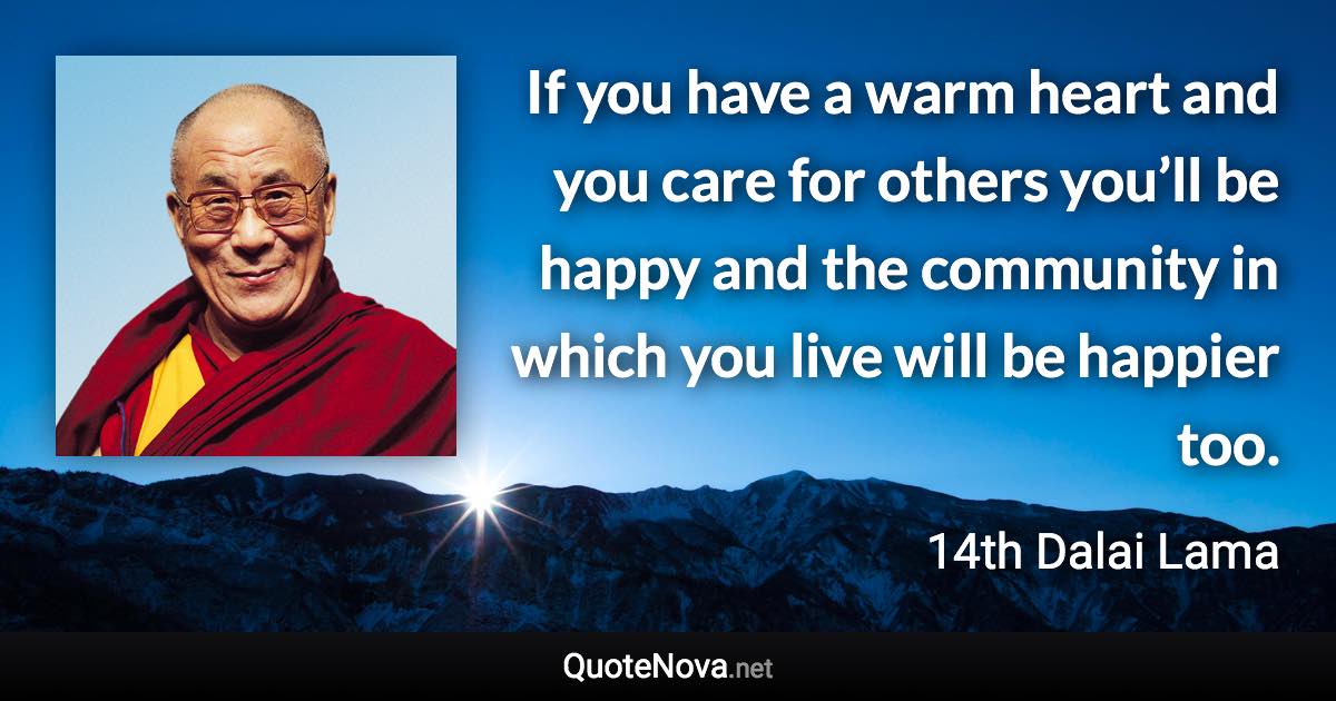 If you have a warm heart and you care for others you’ll be happy and the community in which you live will be happier too. - 14th Dalai Lama quote