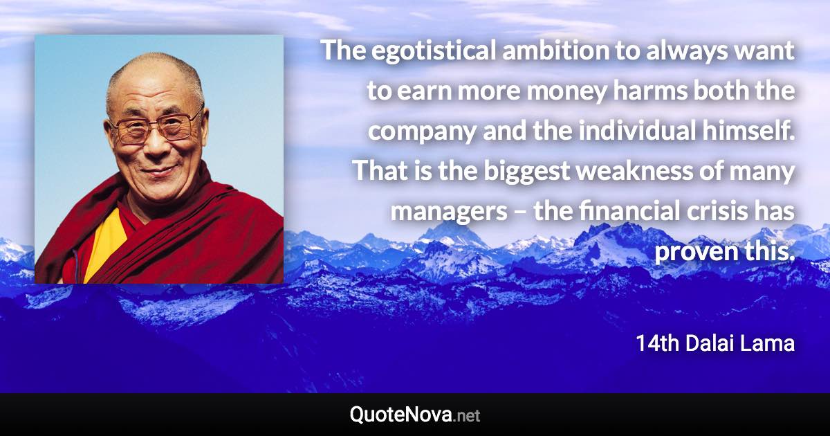 The egotistical ambition to always want to earn more money harms both the company and the individual himself. That is the biggest weakness of many managers – the financial crisis has proven this. - 14th Dalai Lama quote