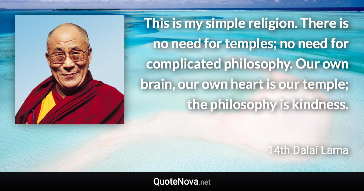 This is my simple religion. There is no need for temples; no need for complicated philosophy. Our own brain, our own heart is our temple; the philosophy is kindness. - 14th Dalai Lama quote