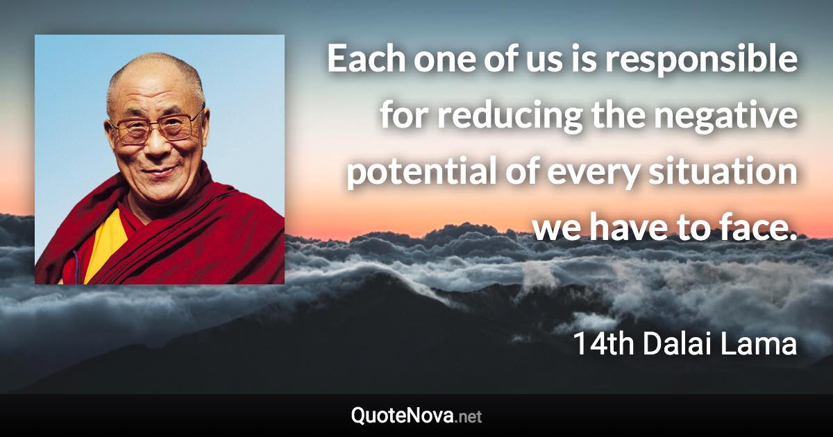 Each one of us is responsible for reducing the negative potential of every situation we have to face. - 14th Dalai Lama quote