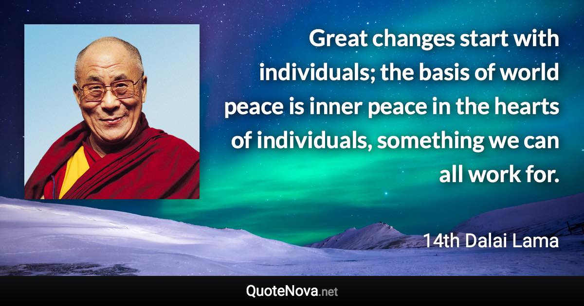 Great changes start with individuals; the basis of world peace is inner peace in the hearts of individuals, something we can all work for. - 14th Dalai Lama quote