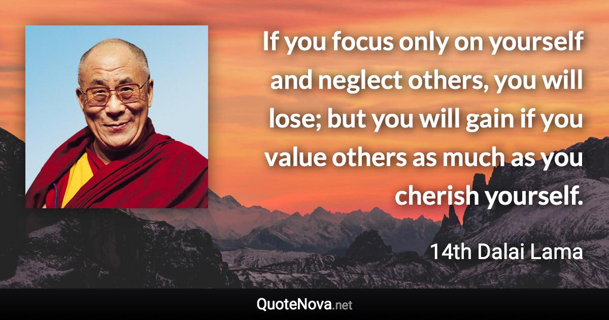 If you focus only on yourself and neglect others, you will lose; but you will gain if you value others as much as you cherish yourself. - 14th Dalai Lama quote