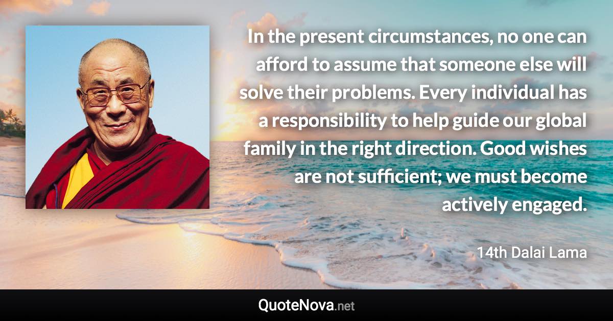 In the present circumstances, no one can afford to assume that someone else will solve their problems. Every individual has a responsibility to help guide our global family in the right direction. Good wishes are not sufficient; we must become actively engaged. - 14th Dalai Lama quote