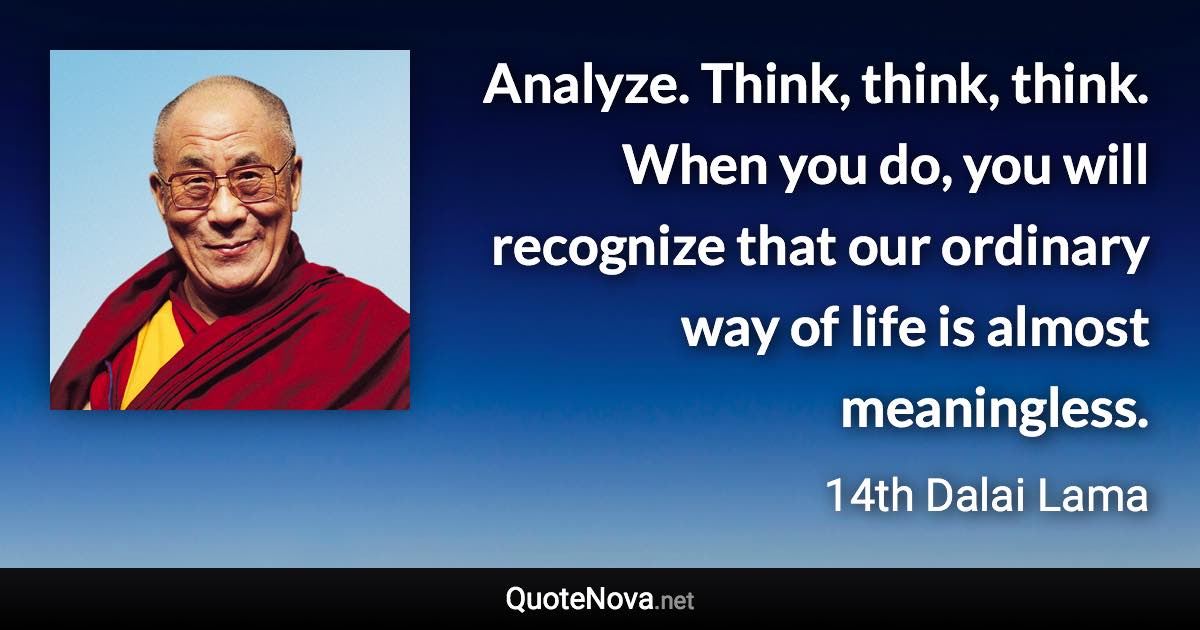 Analyze. Think, think, think. When you do, you will recognize that our ordinary way of life is almost meaningless. - 14th Dalai Lama quote