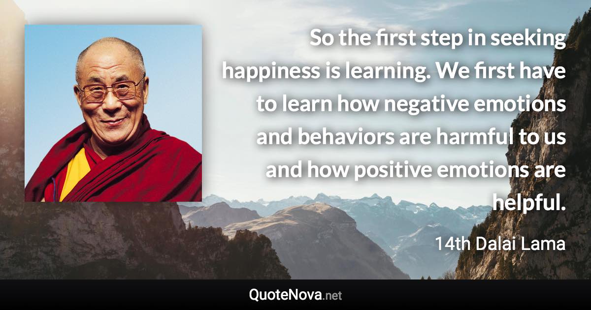 So the first step in seeking happiness is learning. We first have to learn how negative emotions and behaviors are harmful to us and how positive emotions are helpful. - 14th Dalai Lama quote