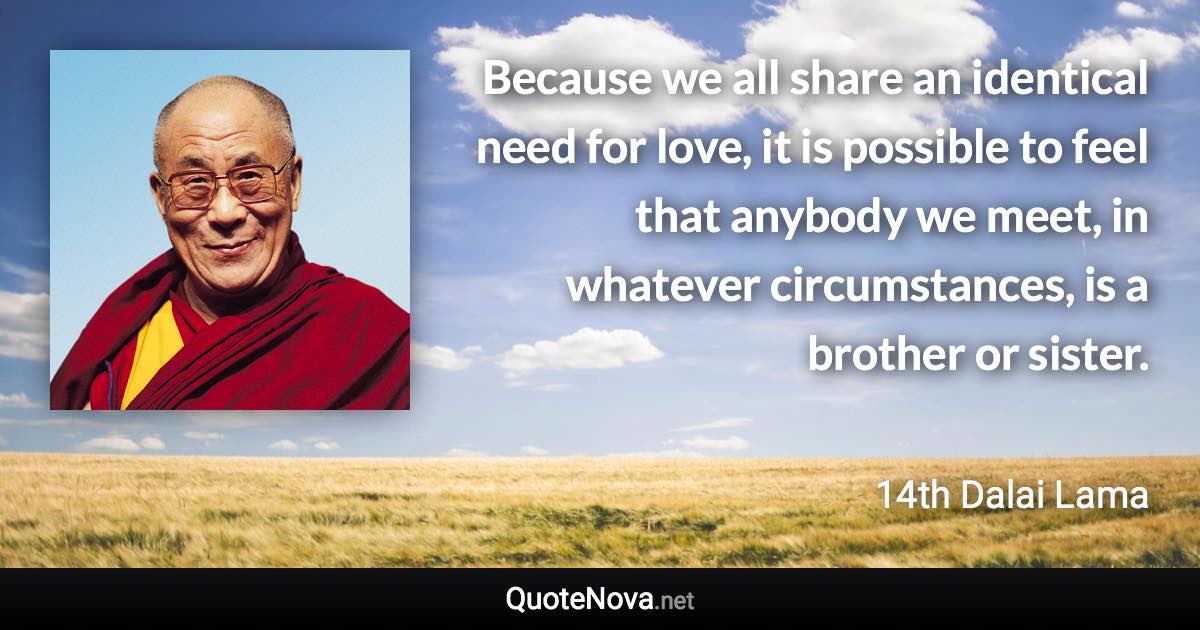 Because we all share an identical need for love, it is possible to feel that anybody we meet, in whatever circumstances, is a brother or sister. - 14th Dalai Lama quote