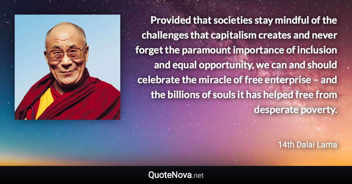 Provided that societies stay mindful of the challenges that capitalism creates and never forget the paramount importance of inclusion and equal opportunity, we can and should celebrate the miracle of free enterprise – and the billions of souls it has helped free from desperate poverty. - 14th Dalai Lama quote