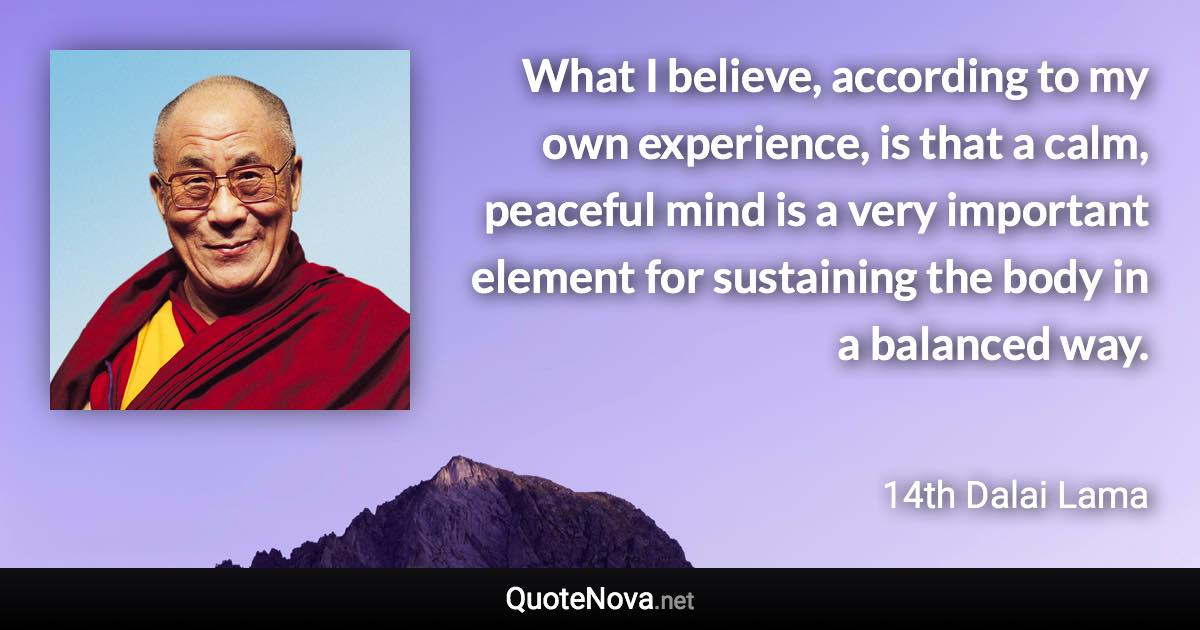 What I believe, according to my own experience, is that a calm, peaceful mind is a very important element for sustaining the body in a balanced way. - 14th Dalai Lama quote