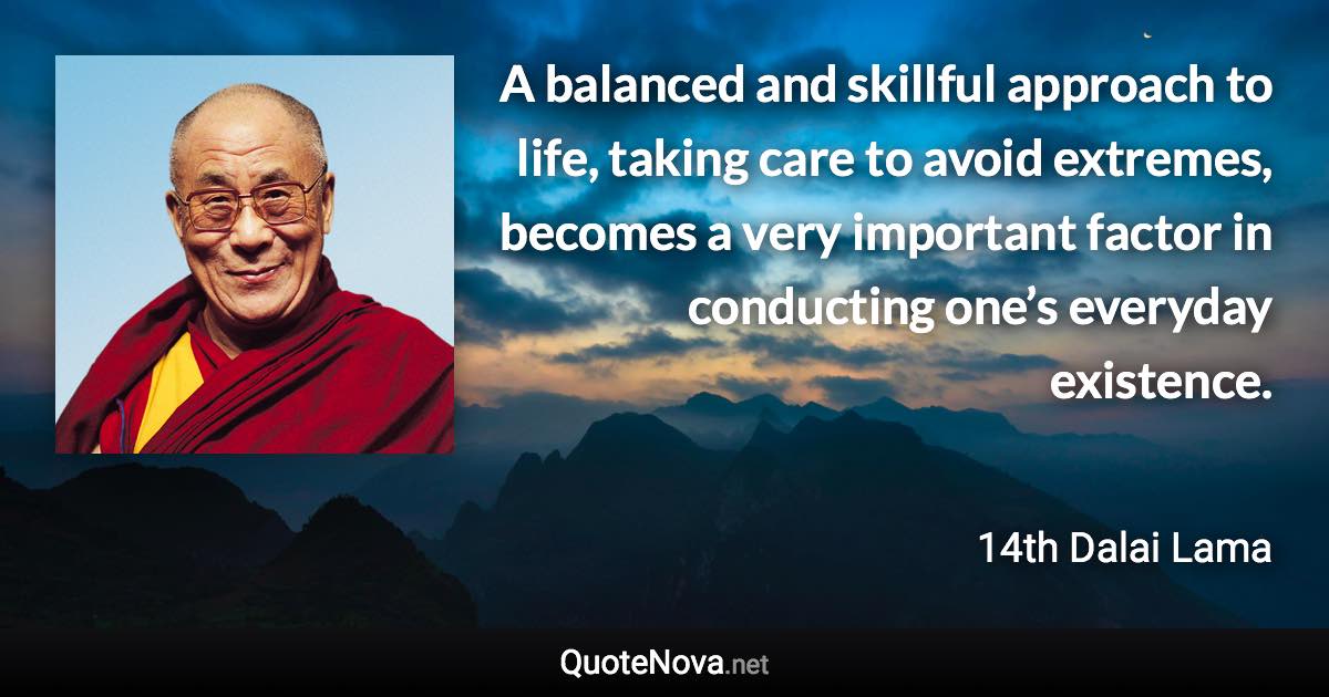 A balanced and skillful approach to life, taking care to avoid extremes, becomes a very important factor in conducting one’s everyday existence. - 14th Dalai Lama quote