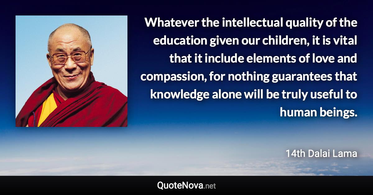 Whatever the intellectual quality of the education given our children, it is vital that it include elements of love and compassion, for nothing guarantees that knowledge alone will be truly useful to human beings. - 14th Dalai Lama quote