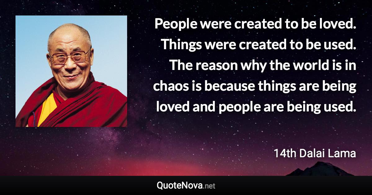 People were created to be loved. Things were created to be used. The reason why the world is in chaos is because things are being loved and people are being used. - 14th Dalai Lama quote