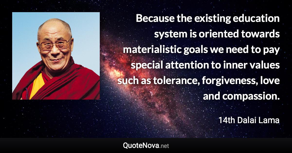 Because the existing education system is oriented towards materialistic goals we need to pay special attention to inner values such as tolerance, forgiveness, love and compassion. - 14th Dalai Lama quote