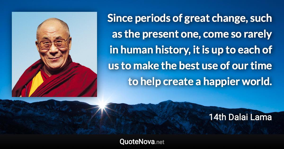 Since periods of great change, such as the present one, come so rarely in human history, it is up to each of us to make the best use of our time to help create a happier world. - 14th Dalai Lama quote