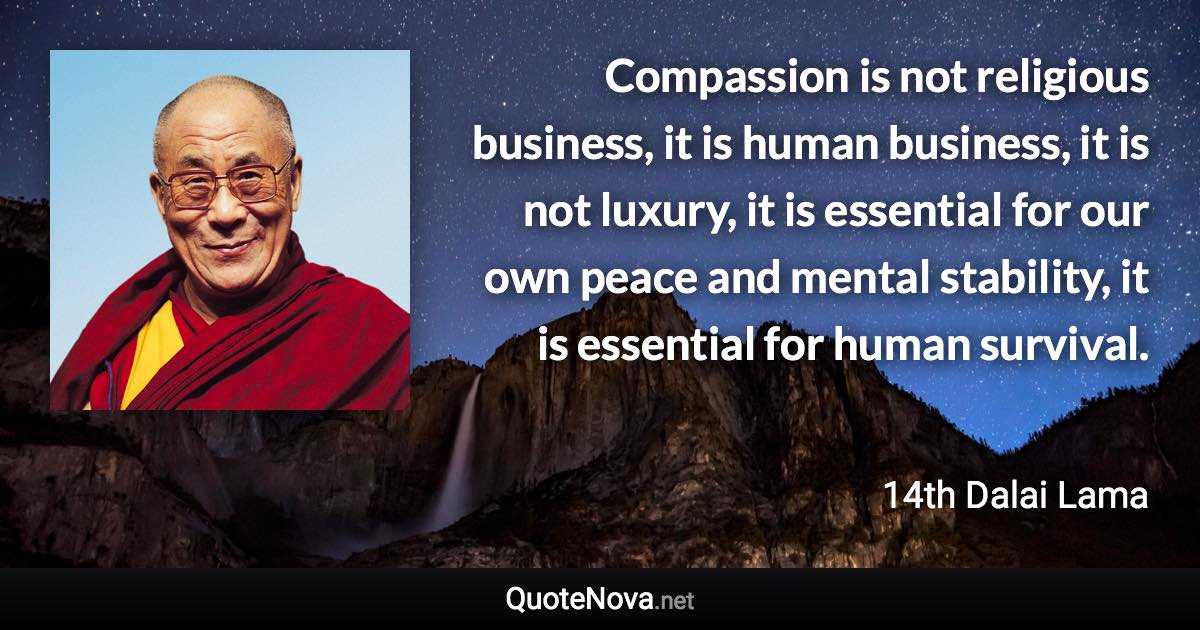 Compassion is not religious business, it is human business, it is not luxury, it is essential for our own peace and mental stability, it is essential for human survival. - 14th Dalai Lama quote